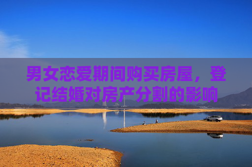 男女恋爱期间购买房屋，登记结婚对房产分割的影响