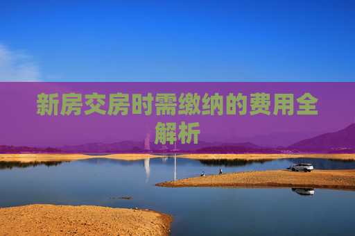 新房交房时需缴纳的费用全解析