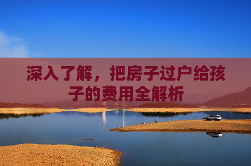 深入了解，把房子过户给孩子的费用全解析
