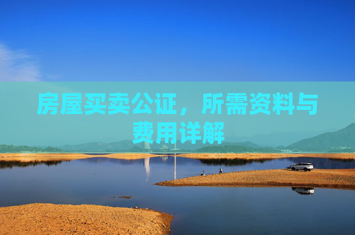 房屋买卖公证，所需资料与费用详解