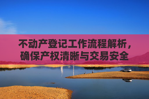 不动产登记工作流程解析，确保产权清晰与交易安全