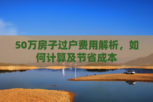50万房子过户费用解析，如何计算及节省成本