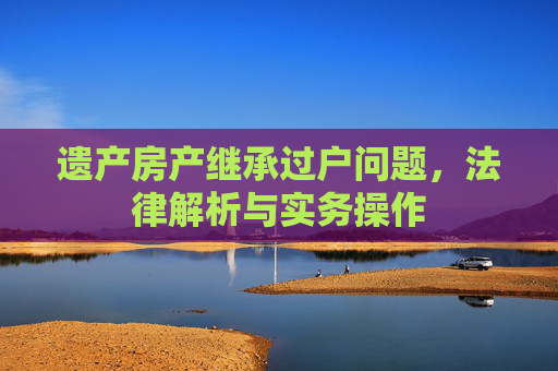 遗产房产继承过户问题，法律解析与实务操作