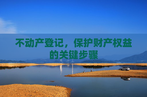不动产登记，保护财产权益的关键步骤