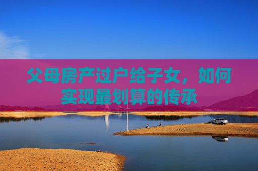父母房产过户给子女，如何实现最划算的传承