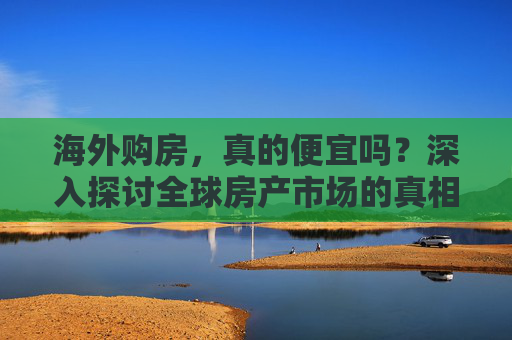 海外购房，真的便宜吗？深入探讨全球房产市场的真相