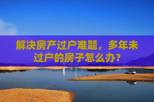 解决房产过户难题，多年未过户的房子怎么办？