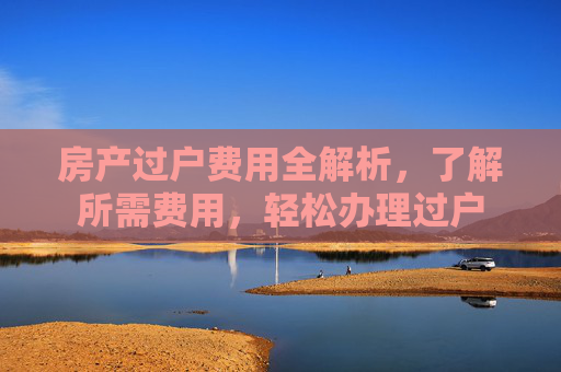 房产过户费用全解析，了解所需费用，轻松办理过户