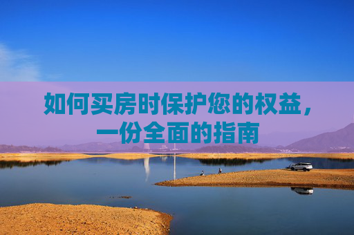 如何买房时保护您的权益，一份全面的指南