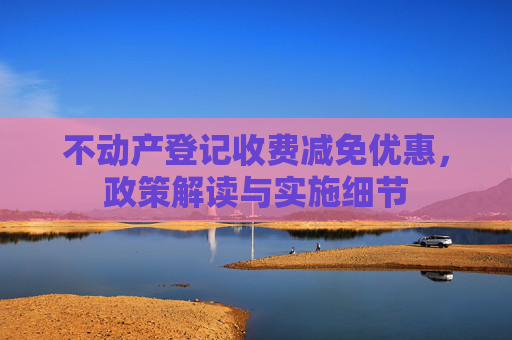 不动产登记收费减免优惠，政策解读与实施细节