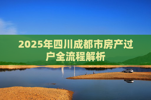 2025年四川成都市房产过户全流程解析