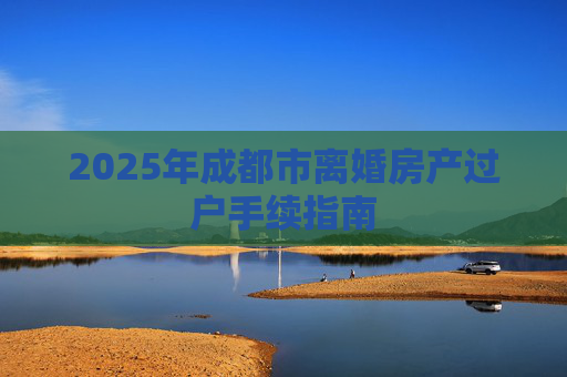 2025年成都市离婚房产过户手续指南