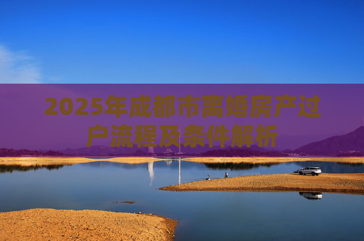 2025年成都市离婚房产过户流程及条件解析