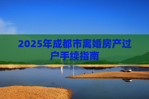 2025年成都市离婚房产过户手续指南