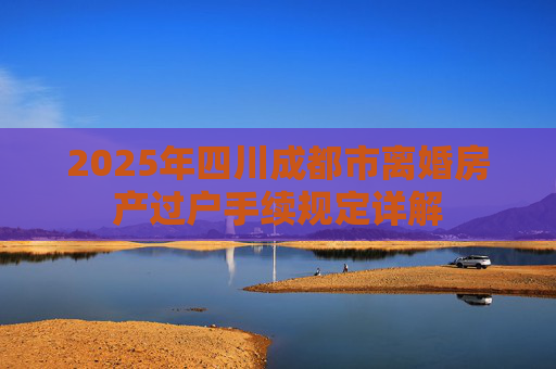 2025年四川成都市离婚房产过户手续规定详解