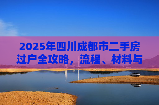 2025年四川成都市二手房过户全攻略，流程、材料与注意事项