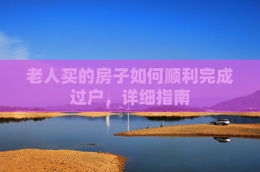 老人买的房子如何顺利完成过户，详细指南