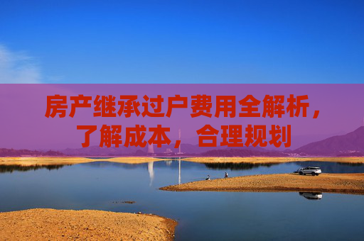 房产继承过户费用全解析，了解成本，合理规划