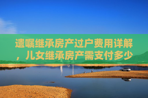 遗嘱继承房产过户费用详解，儿女继承房产需支付多少费用？