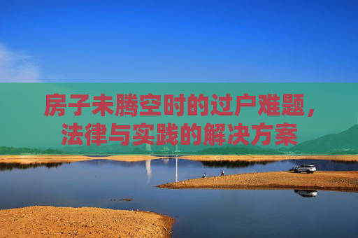房子未腾空时的过户难题，法律与实践的解决方案