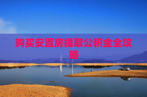 购买安置房提取公积金全攻略