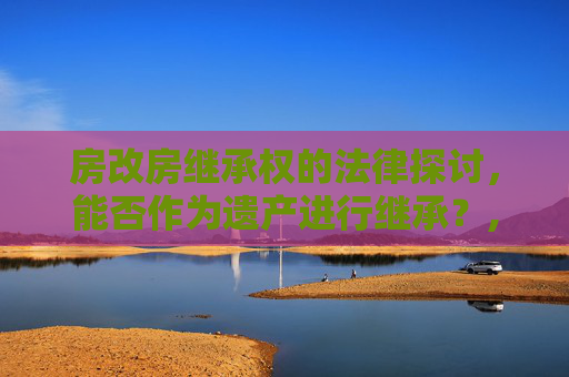 房改房继承权的法律探讨，能否作为遗产进行继承？,房改房能否作为遗产进行继承