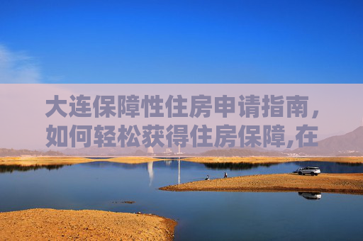 大连保障性住房申请指南，如何轻松获得住房保障,在大连怎样才能申请保障性住房