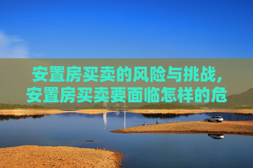 安置房买卖的风险与挑战,安置房买卖要面临怎样的危险