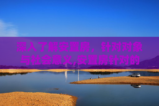 深入了解安置房，针对对象与社会意义,安置房针对的对象是谁