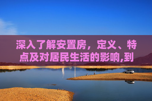 深入了解安置房，定义、特点及对居民生活的影响,到底什么是安置房呢