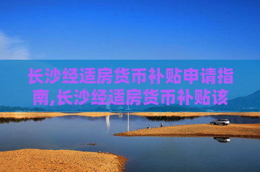 长沙经适房货币补贴申请指南,长沙经适房货币补贴该怎么申请