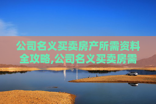 公司名义买卖房产所需资料全攻略,公司名义买卖房需要提供什么资料
