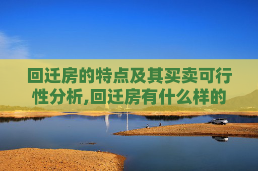 回迁房的特点及其买卖可行性分析,回迁房有什么样的特点，可以进行买卖吗