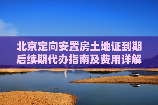 北京定向安置房土地证到期后续期代办指南及费用详解,北京定向安置房土地证到期后续期怎么代办，需要多少费用