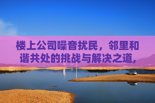 楼上公司噪音扰民，邻里和谐共处的挑战与解决之道,楼上开公司扰民