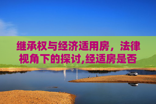 继承权与经济适用房，法律视角下的探讨,经适房是否可以由我继承