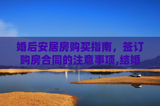 婚后安居房购买指南，签订购房合同的注意事项,结婚后购买安居房怎么签购房合同，签购房合同需要注意什么问题