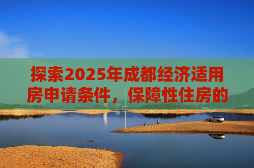 探索2025年成都经济适用房申请条件，保障性住房的新篇章,2025成都经济适用房申请条件是什么