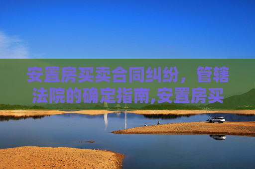 安置房买卖合同纠纷，管辖法院的确定指南,安置房买卖合同管辖法院如何确定