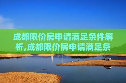 成都限价房申请满足条件解析,成都限价房申请满足条件有哪些