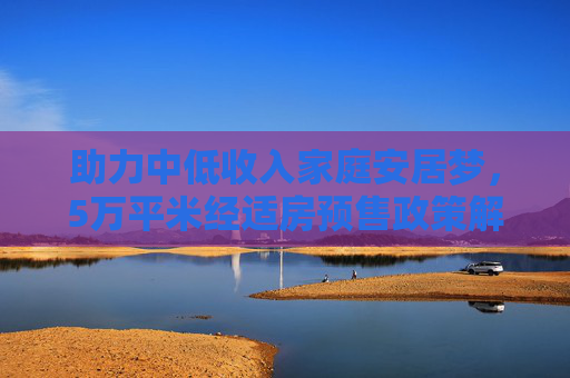 助力中低收入家庭安居梦，5万平米经适房预售政策解读,5万平米经适房允许预售给中低收入家庭