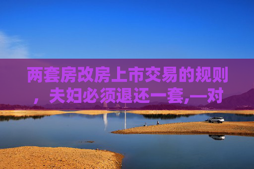 两套房改房上市交易的规则，夫妇必须退还一套,—对夫妇拥有两套房改房，上市交易必须首先退还一套