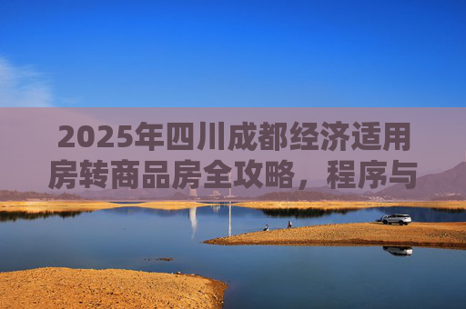 2025年四川成都经济适用房转商品房全攻略，程序与注意事项,四川成都经济适用房转商品房需要什么程序2025