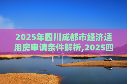 2025年四川成都市经济适用房申请条件解析,2025四川成都市申请经济适用房的条件包含哪些
