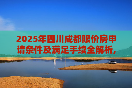 2025年四川成都限价房申请条件及满足手续全解析,2025四川成都限价房申请条件及满足手续有哪些