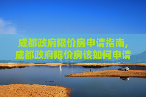 成都政府限价房申请指南,成都政府限价房该如何申请