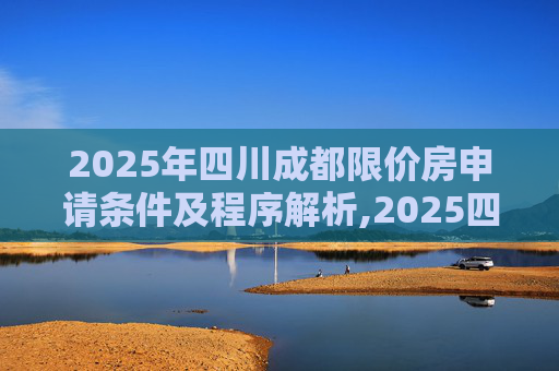 2025年四川成都限价房申请条件及程序解析,2025四川成都限价房申请条件及程序包括什么