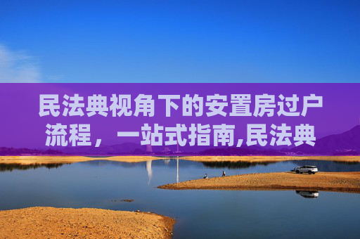 民法典视角下的安置房过户流程，一站式指南,民法典规定安置房过户去哪里办