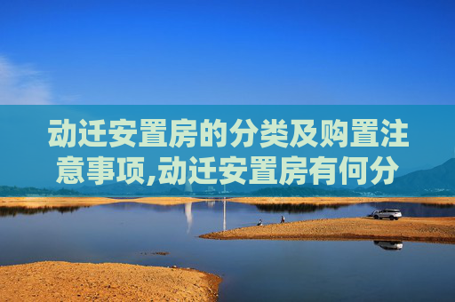 动迁安置房的分类及购置注意事项,动迁安置房有何分类及购置注意事项有哪些
