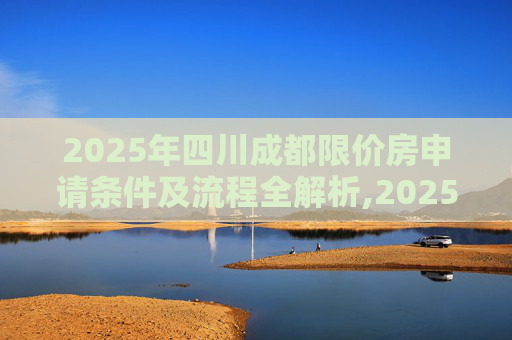 2025年四川成都限价房申请条件及流程全解析,2025四川成都限价房申请条件及流程包括什么